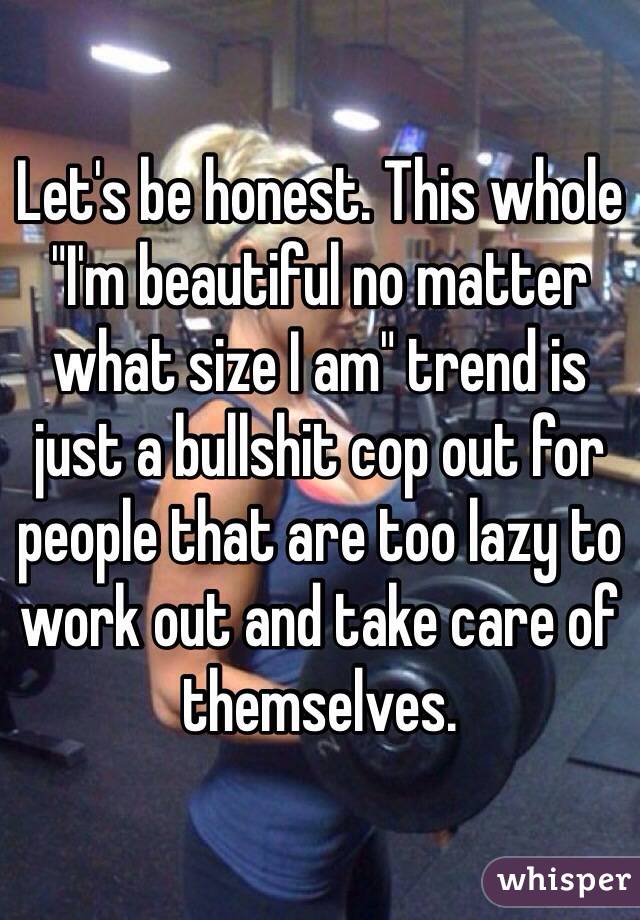 Let's be honest. This whole "I'm beautiful no matter what size I am" trend is just a bullshit cop out for people that are too lazy to work out and take care of themselves.