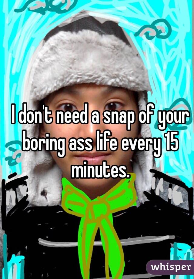 I don't need a snap of your boring ass life every 15 minutes.