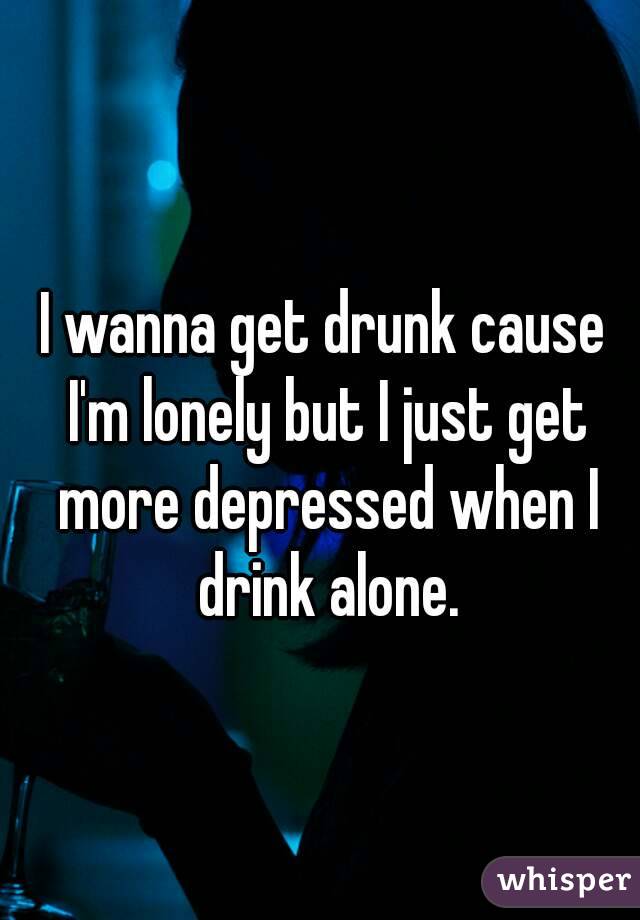 I wanna get drunk cause I'm lonely but I just get more depressed when I drink alone.