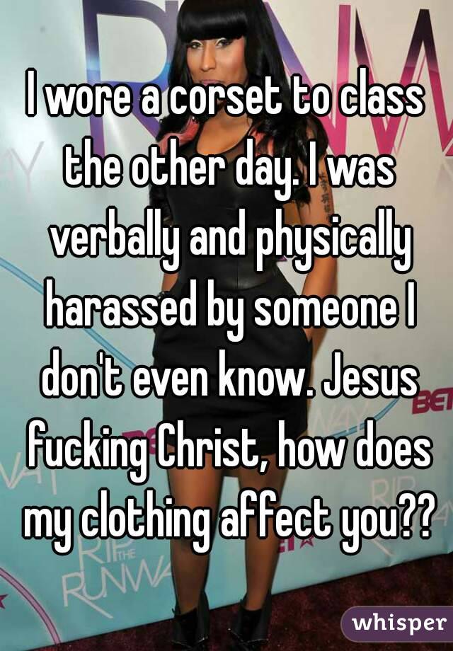 I wore a corset to class the other day. I was verbally and physically harassed by someone I don't even know. Jesus fucking Christ, how does my clothing affect you??
