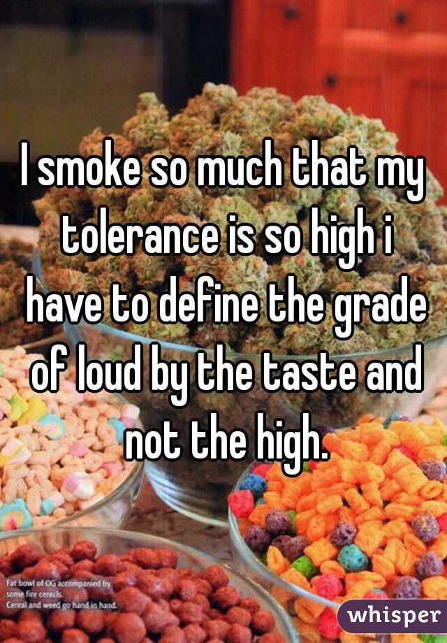I smoke so much that my tolerance is so high i have to define the grade of loud by the taste and not the high.