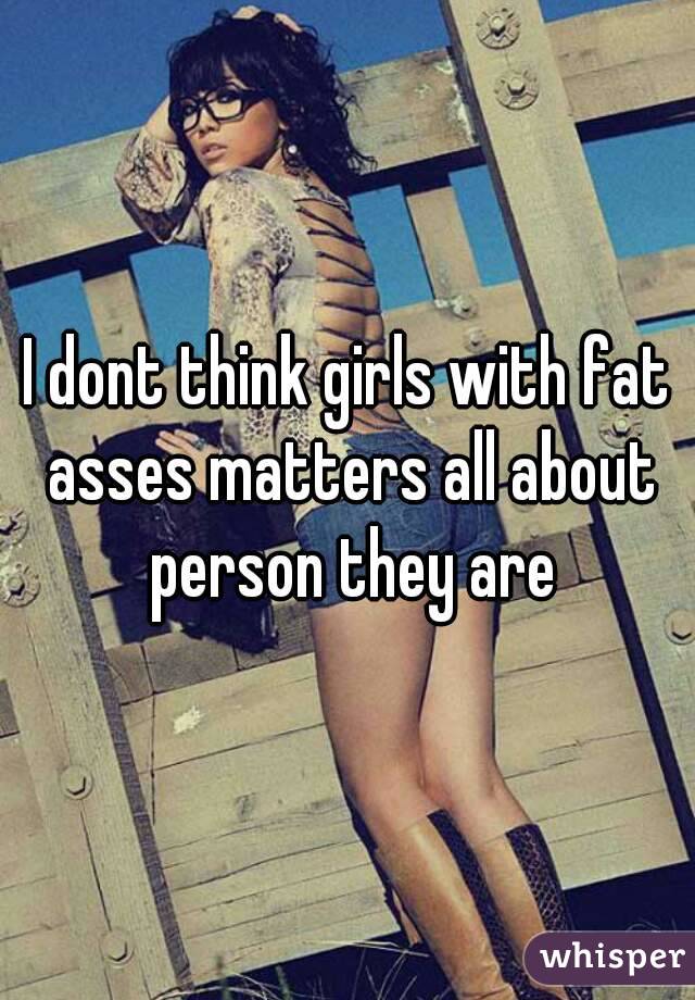 I dont think girls with fat asses matters all about person they are