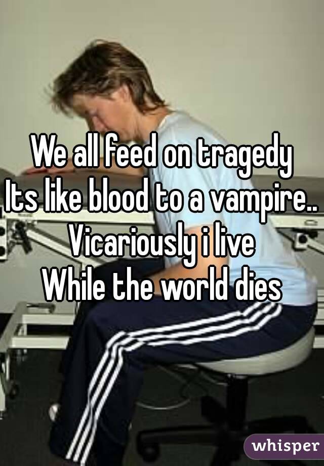 We all feed on tragedy
Its like blood to a vampire..
Vicariously i live
While the world dies