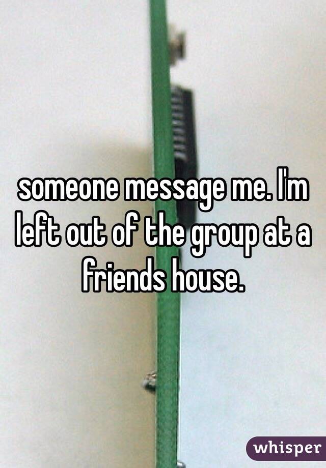 someone message me. I'm left out of the group at a friends house.
