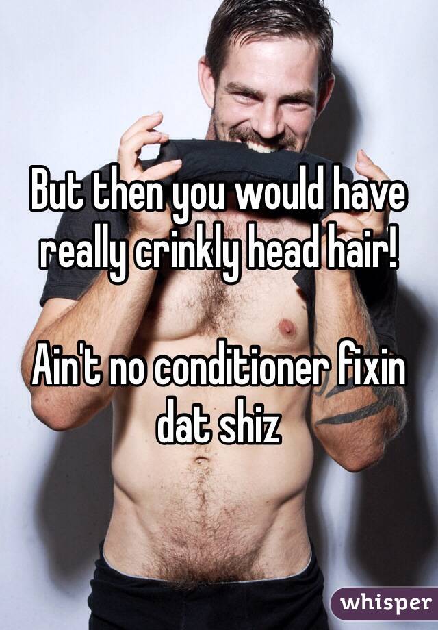 But then you would have really crinkly head hair!

Ain't no conditioner fixin dat shiz