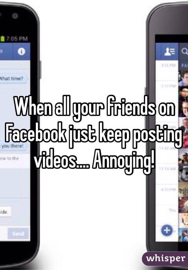 When all your friends on Facebook just keep posting videos.... Annoying!