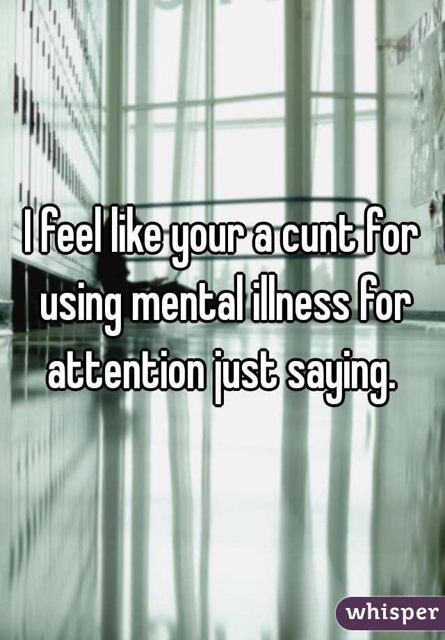 I feel like your a cunt for using mental illness for attention just saying. 