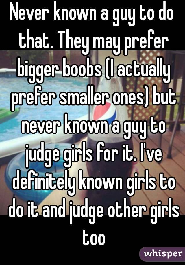 Never known a guy to do that. They may prefer bigger boobs (I actually prefer smaller ones) but never known a guy to judge girls for it. I've definitely known girls to do it and judge other girls too