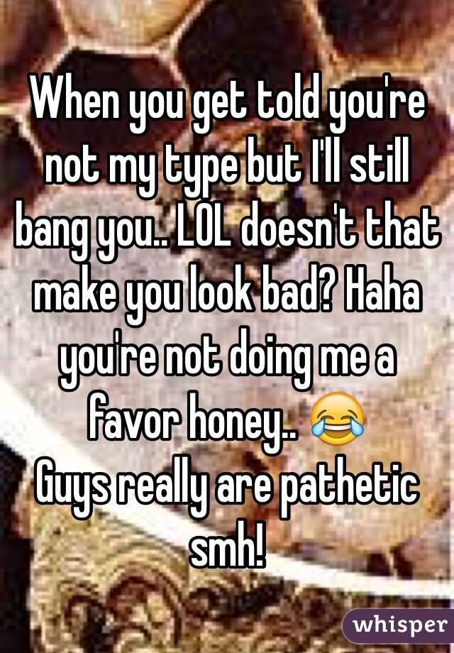 When you get told you're not my type but I'll still bang you.. LOL doesn't that make you look bad? Haha you're not doing me a favor honey.. 😂 
Guys really are pathetic smh! 