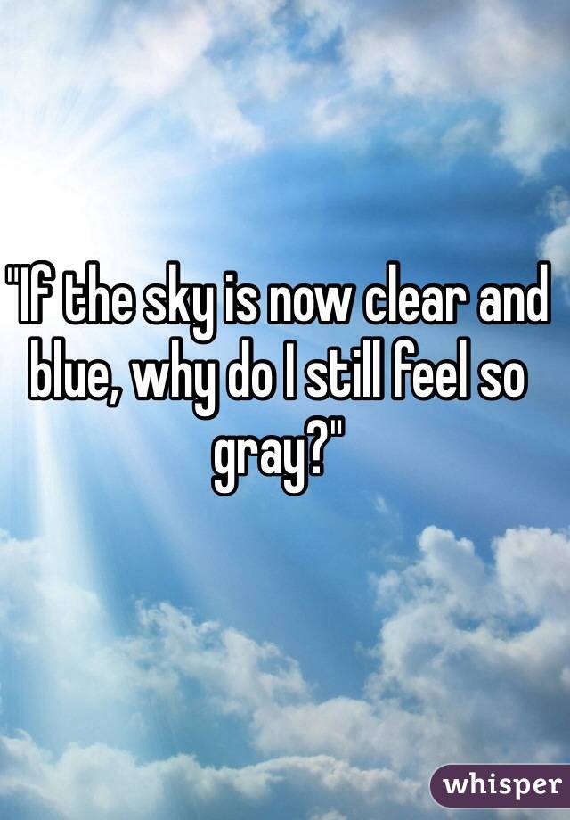 "If the sky is now clear and blue, why do I still feel so gray?"