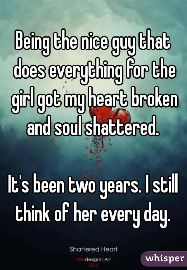 Being the nice guy that does everything for the girl got my heart broken and soul shattered. 

It's been two years. I still think of her every day. 