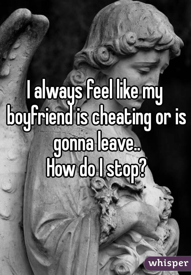 I always feel like my boyfriend is cheating or is gonna leave..
 How do I stop?