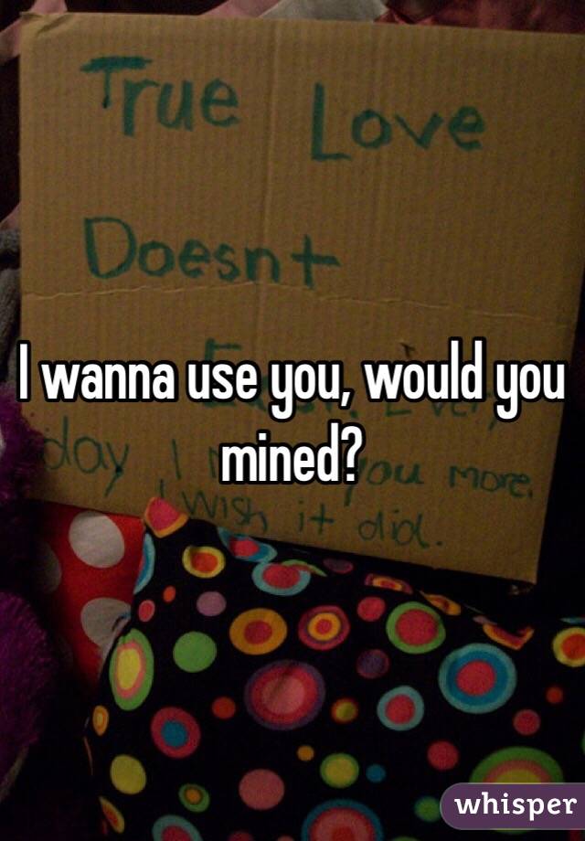 I wanna use you, would you mined?