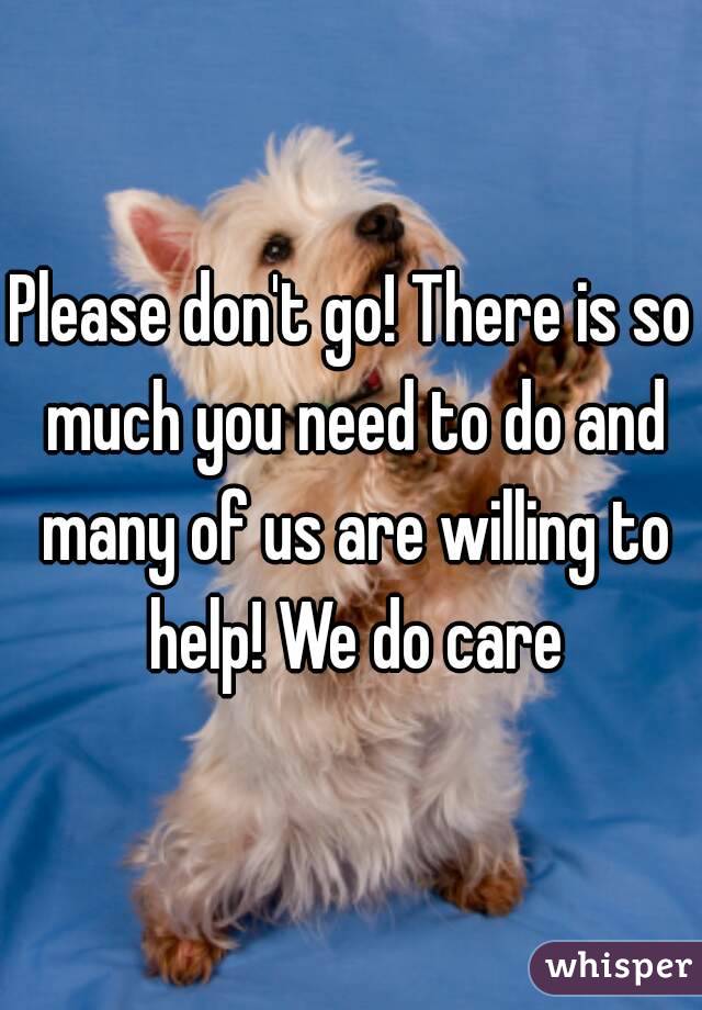 Please don't go! There is so much you need to do and many of us are willing to help! We do care