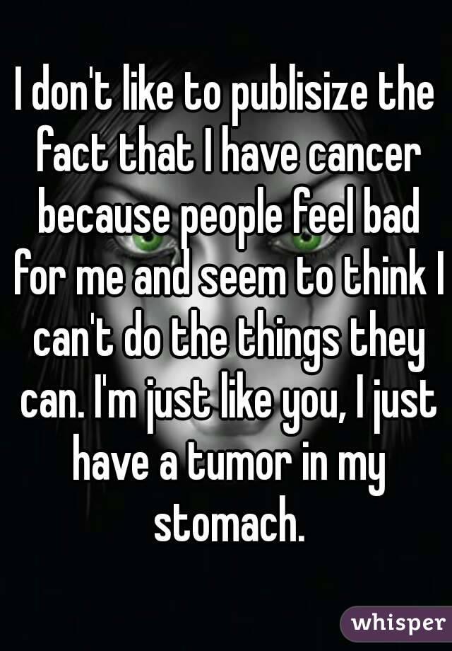 I don't like to publisize the fact that I have cancer because people feel bad for me and seem to think I can't do the things they can. I'm just like you, I just have a tumor in my stomach.