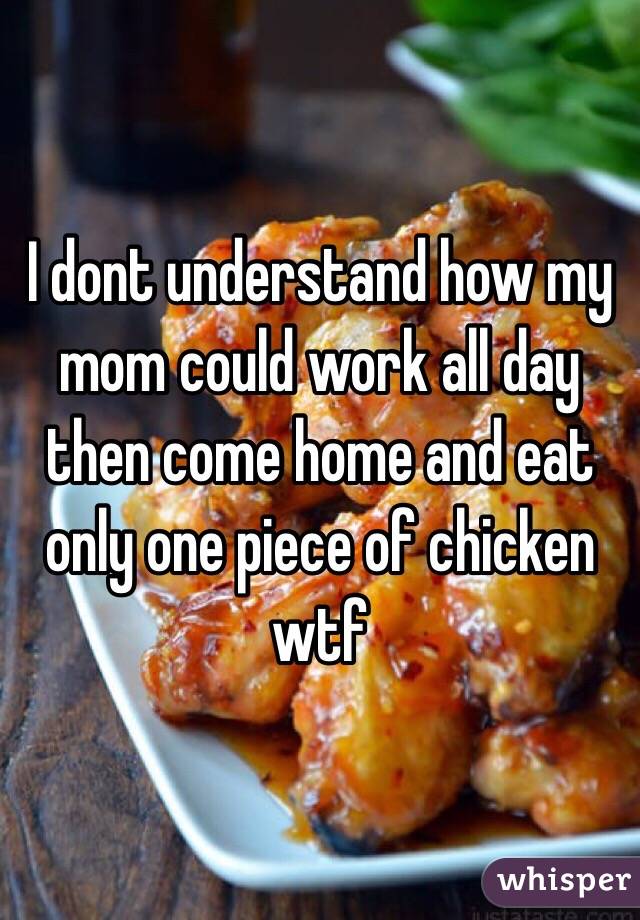 I dont understand how my mom could work all day then come home and eat only one piece of chicken wtf 
