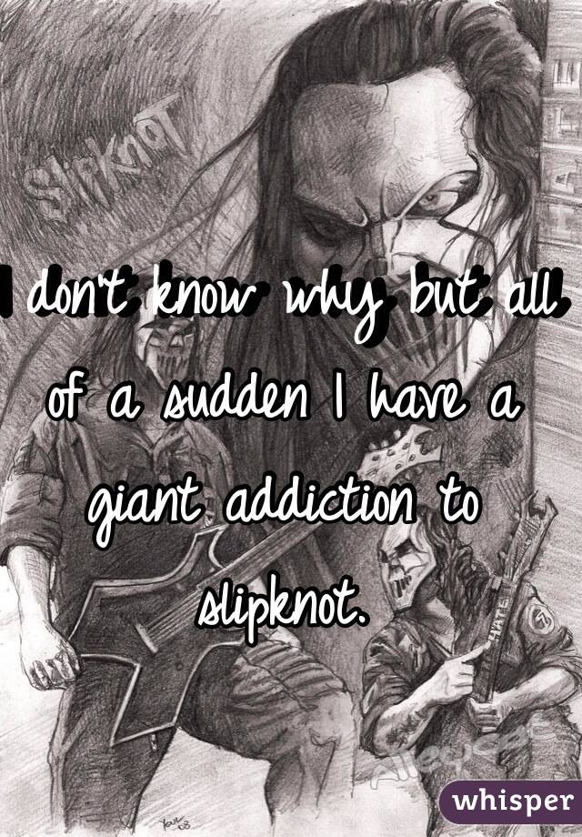 I don't know why but all of a sudden I have a giant addiction to slipknot.
