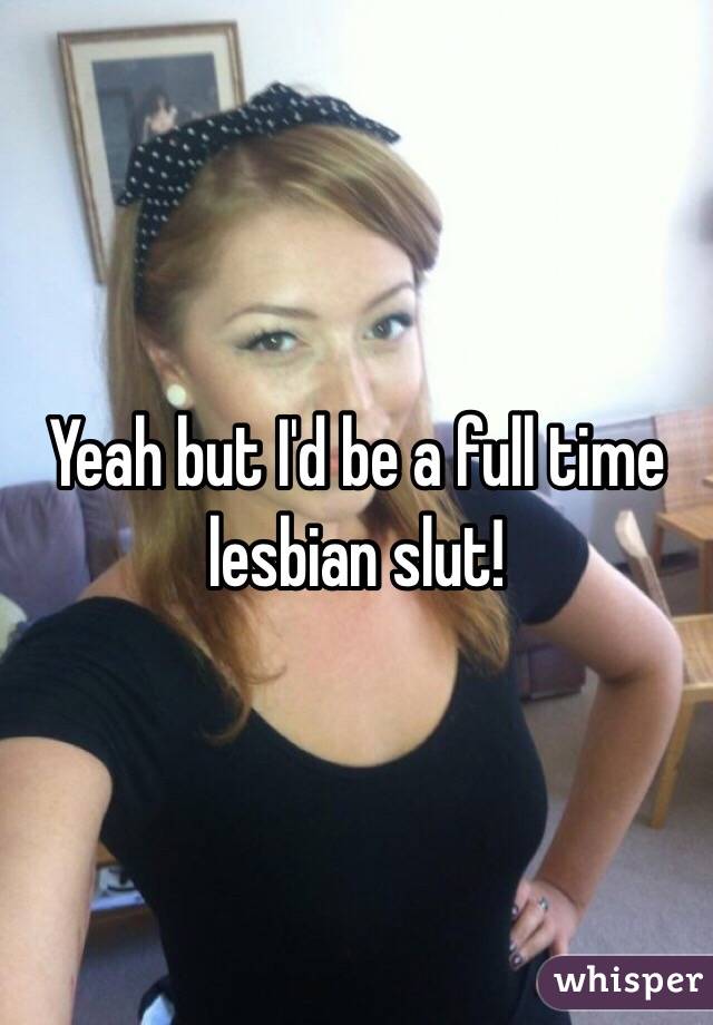 Yeah but I'd be a full time lesbian slut!