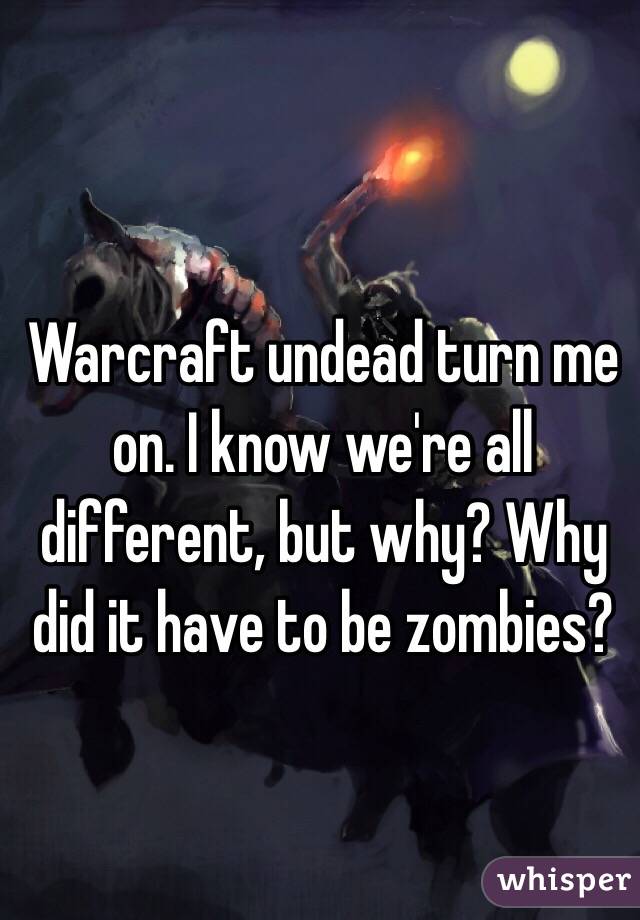 Warcraft undead turn me on. I know we're all different, but why? Why did it have to be zombies?