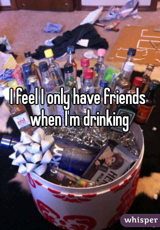 I feel I only have friends  when I'm drinking 