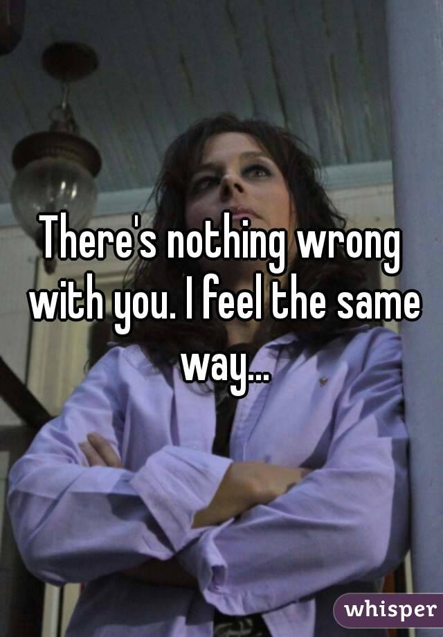 There's nothing wrong with you. I feel the same way...