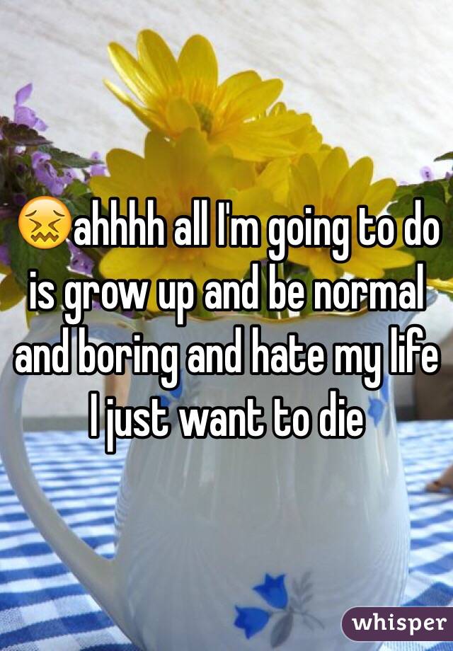 😖ahhhh all I'm going to do is grow up and be normal and boring and hate my life I just want to die