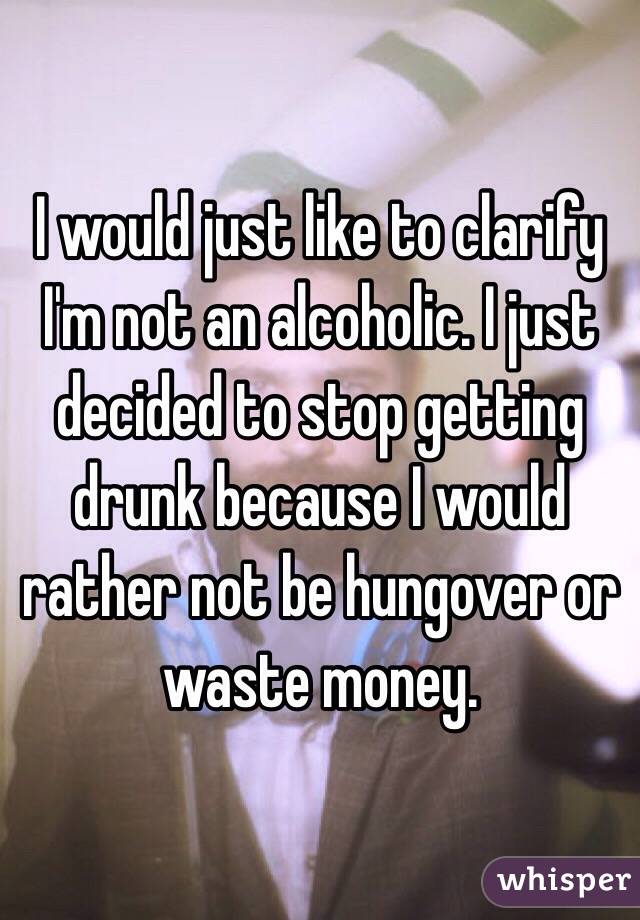 I would just like to clarify I'm not an alcoholic. I just decided to stop getting drunk because I would rather not be hungover or waste money. 