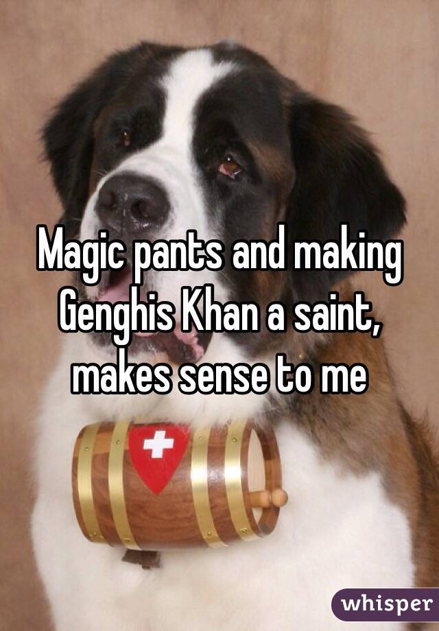 Magic pants and making Genghis Khan a saint, makes sense to me