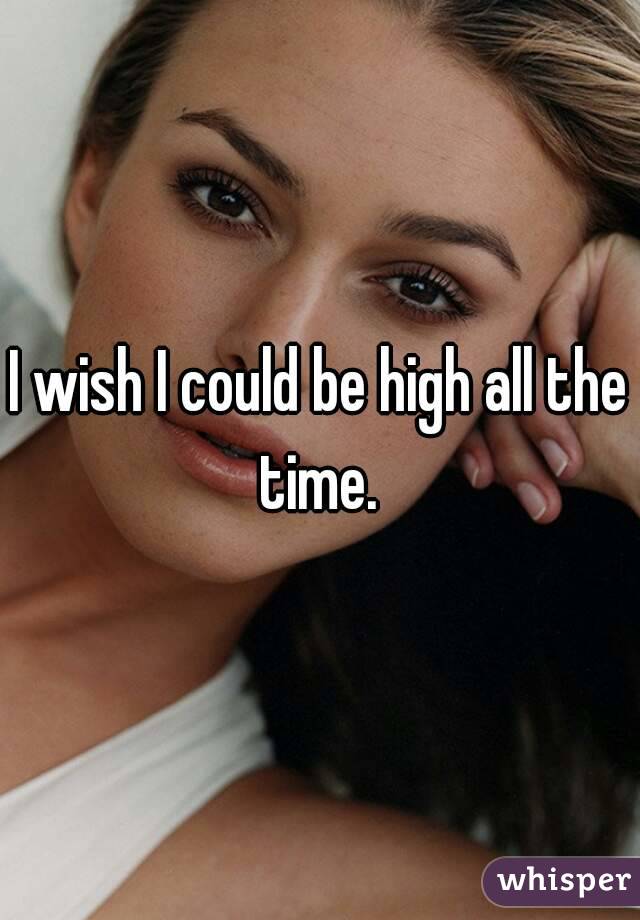 I wish I could be high all the time. 