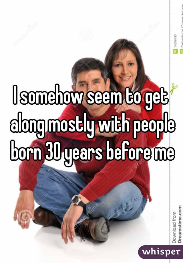 I somehow seem to get along mostly with people born 30 years before me