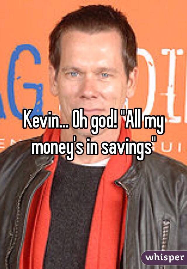Kevin... Oh god! "All my money's in savings"