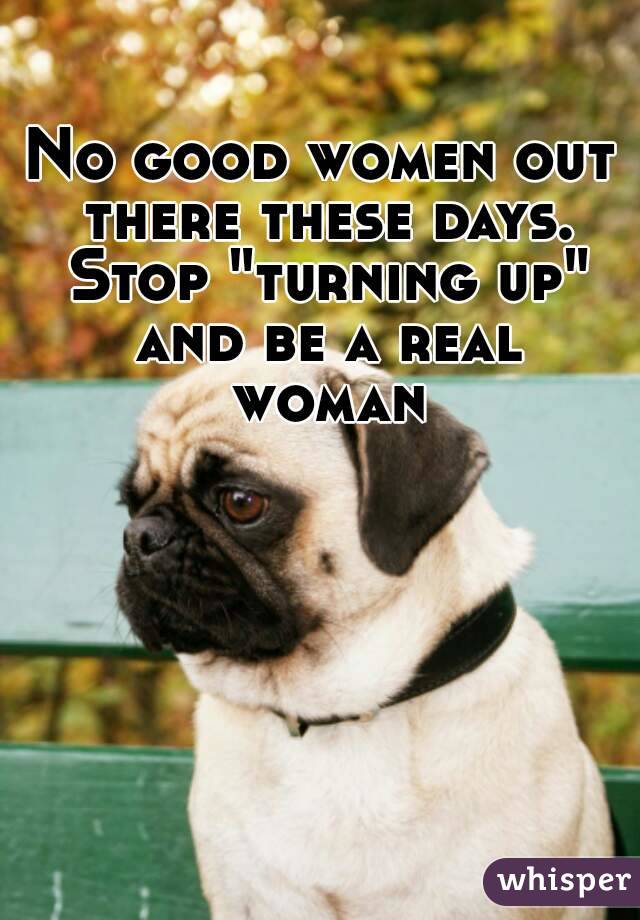 No good women out there these days. Stop "turning up" and be a real woman