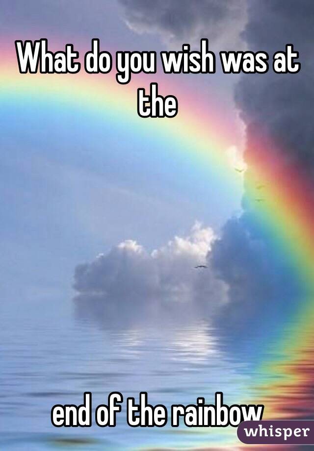 What do you wish was at the 






end of the rainbow