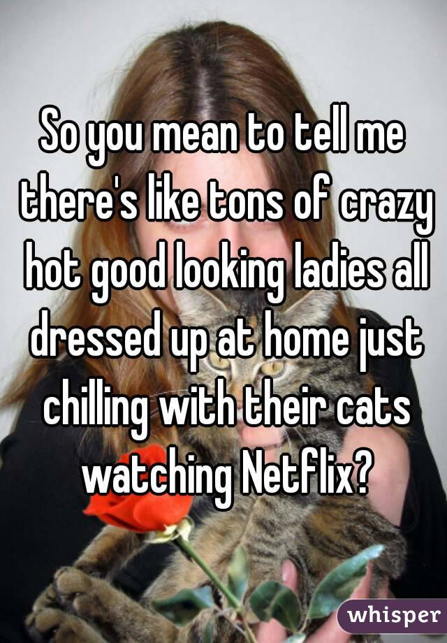 So you mean to tell me there's like tons of crazy hot good looking ladies all dressed up at home just chilling with their cats watching Netflix?