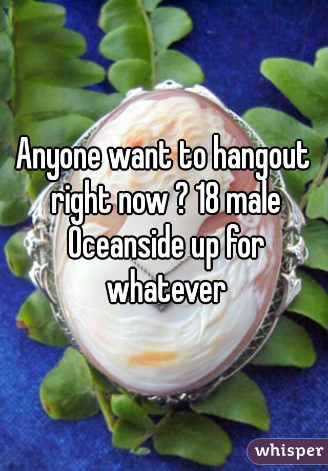 Anyone want to hangout right now ? 18 male Oceanside up for whatever
