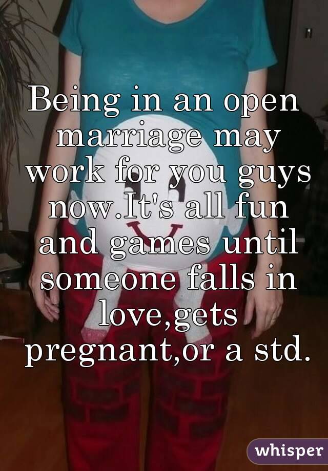Being in an open marriage may work for you guys now.It's all fun and games until someone falls in love,gets pregnant,or a std.