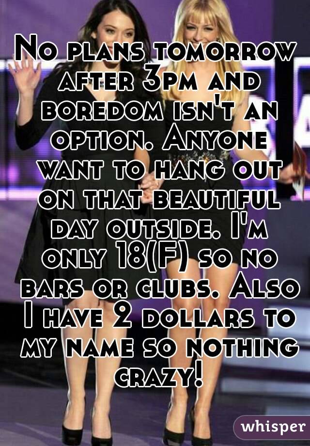 No plans tomorrow after 3pm and boredom isn't an option. Anyone want to hang out on that beautiful day outside. I'm only 18(F) so no bars or clubs. Also I have 2 dollars to my name so nothing crazy!