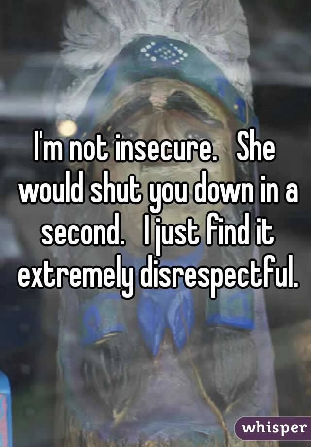 I'm not insecure.   She would shut you down in a second.   I just find it extremely disrespectful.