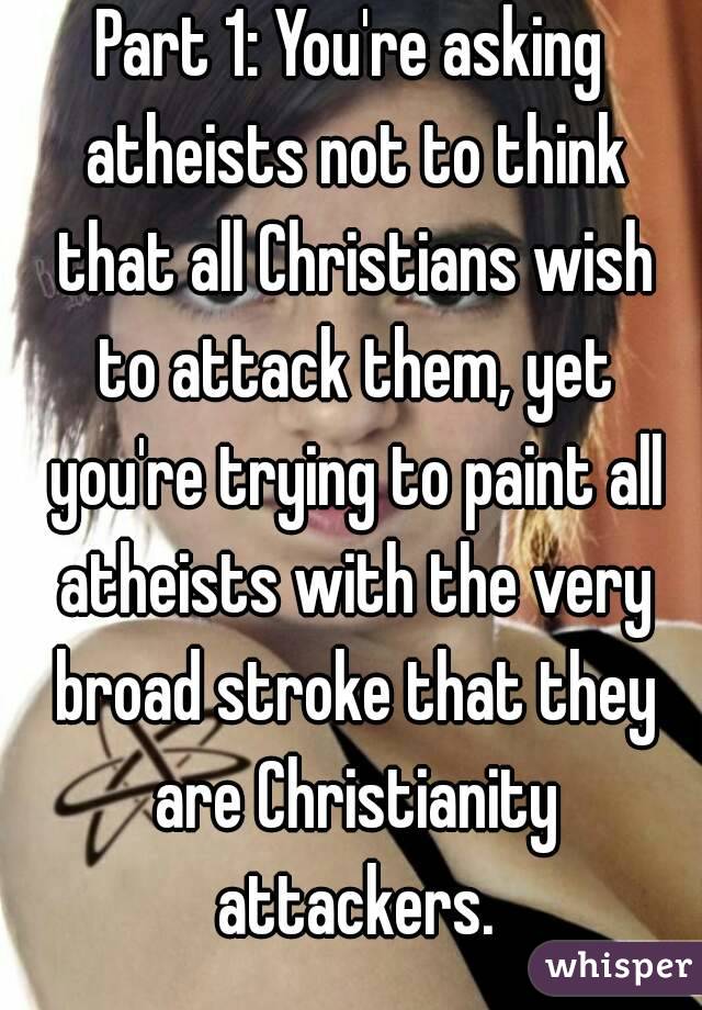 Part 1: You're asking atheists not to think that all Christians wish to attack them, yet you're trying to paint all atheists with the very broad stroke that they are Christianity attackers.