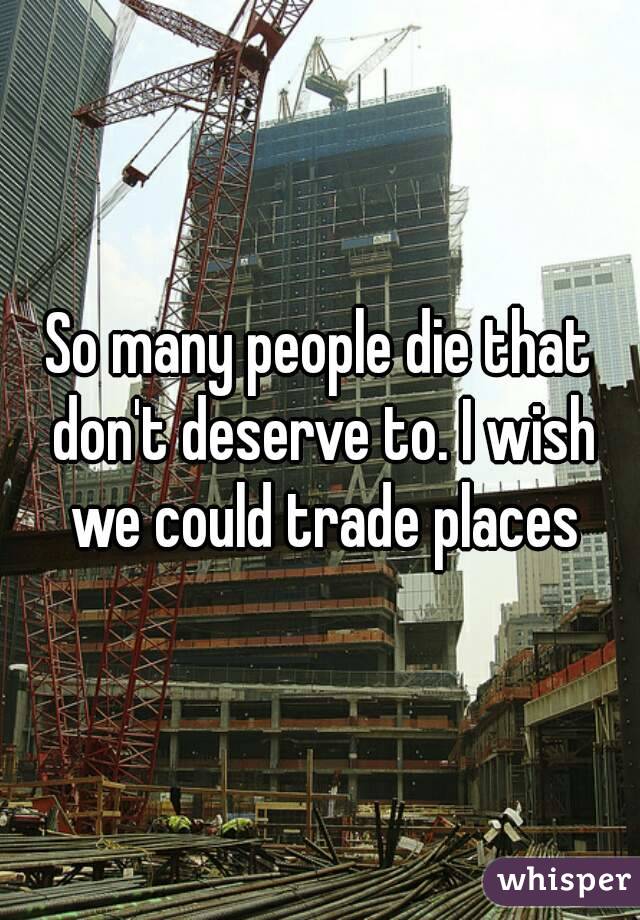 So many people die that don't deserve to. I wish we could trade places