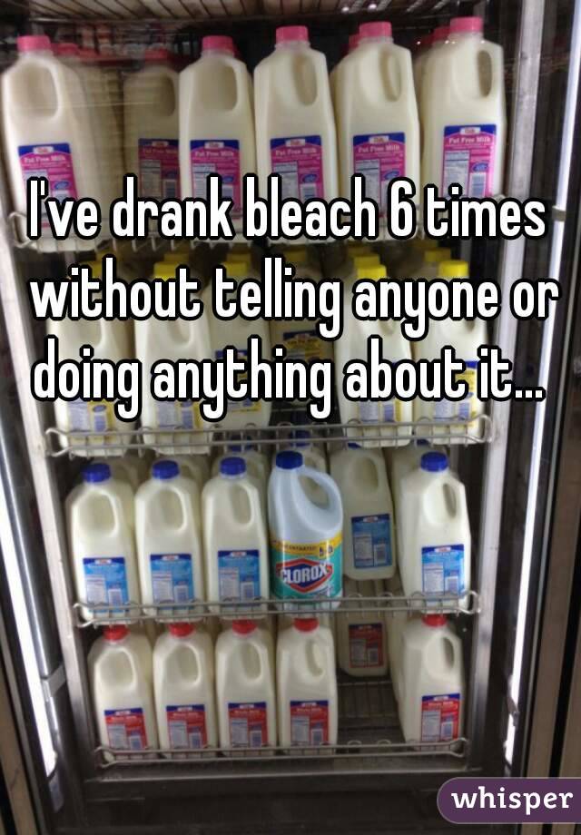 I've drank bleach 6 times without telling anyone or doing anything about it... 