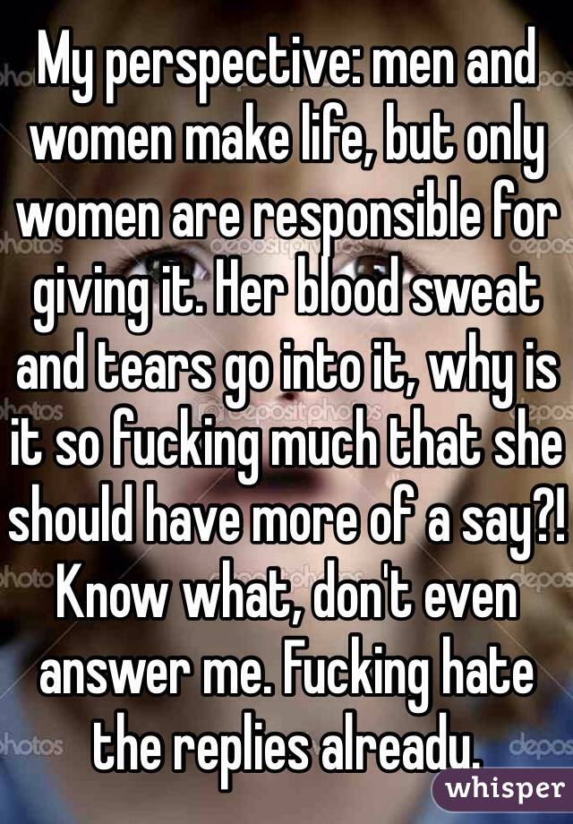 My perspective: men and women make life, but only women are responsible for giving it. Her blood sweat and tears go into it, why is it so fucking much that she should have more of a say?! Know what, don't even answer me. Fucking hate the replies already.  