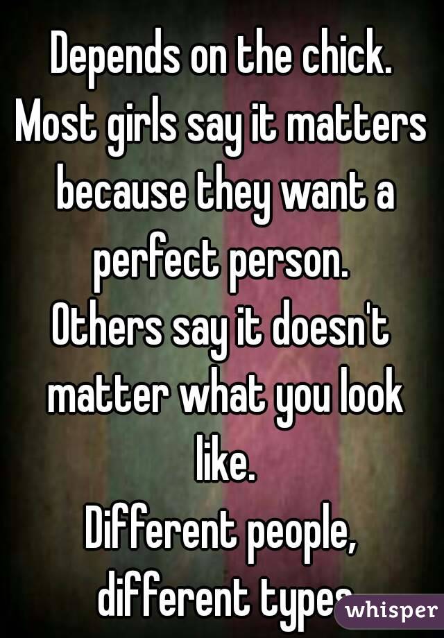 Depends on the chick.
Most girls say it matters because they want a perfect person. 
Others say it doesn't matter what you look like.
Different people, different types
