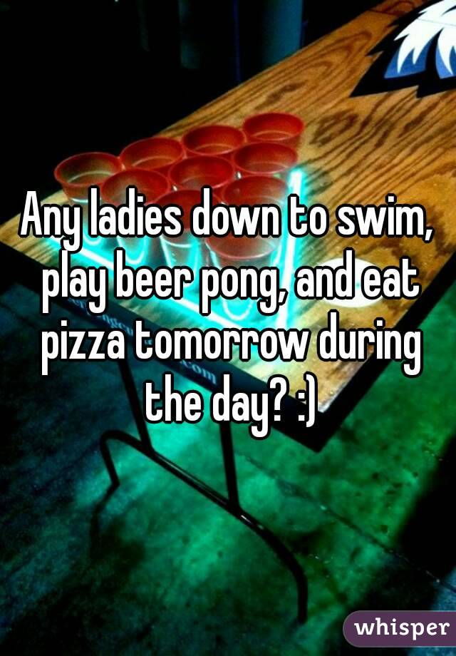 Any ladies down to swim, play beer pong, and eat pizza tomorrow during the day? :)
