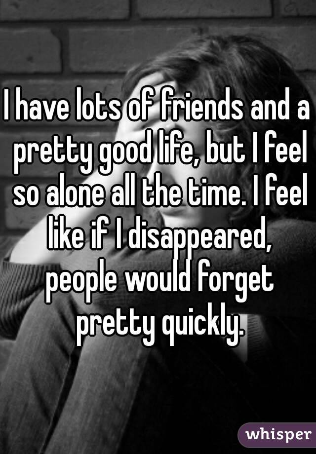 I have lots of friends and a pretty good life, but I feel so alone all the time. I feel like if I disappeared, people would forget pretty quickly.