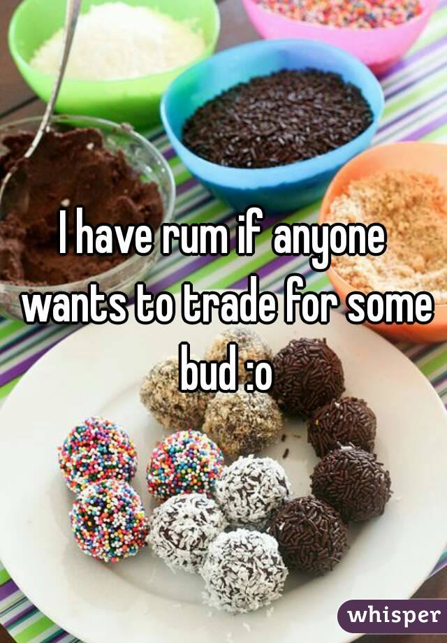 I have rum if anyone wants to trade for some bud :o