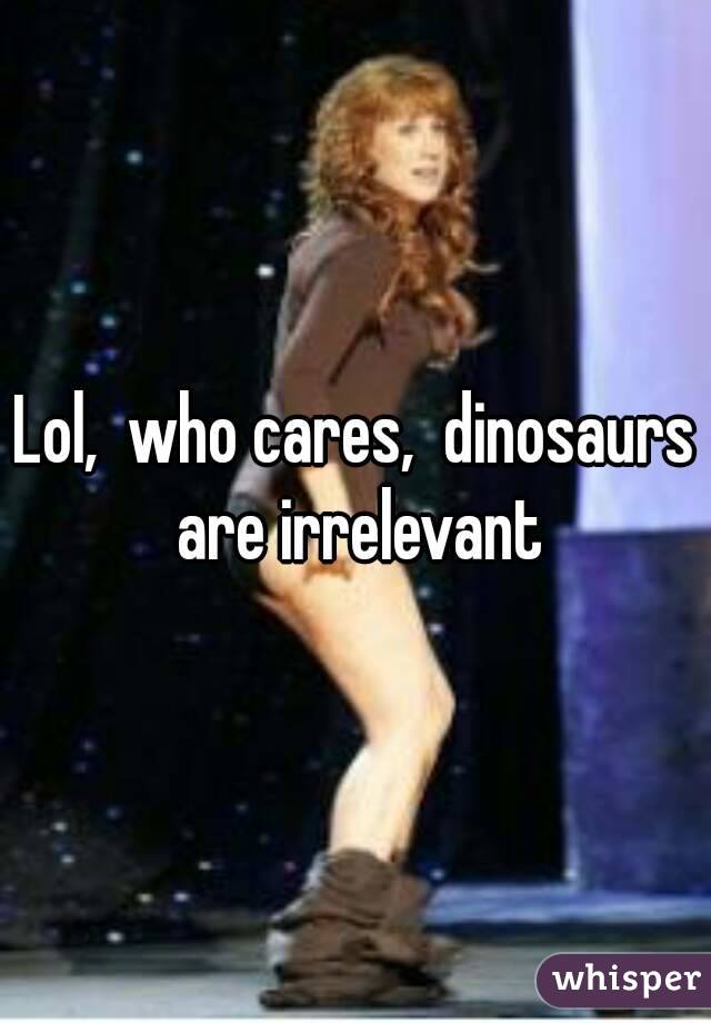 Lol,  who cares,  dinosaurs are irrelevant