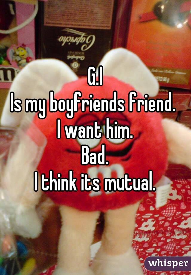 G.I
Is my boyfriends friend. 
I want him.
Bad.
I think its mutual.
