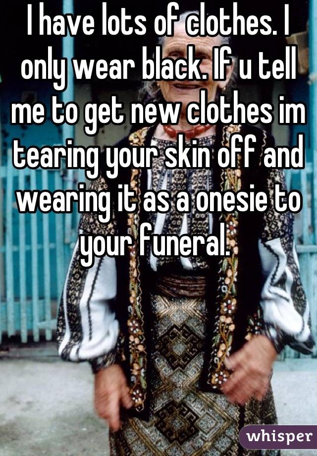 I have lots of clothes. I only wear black. If u tell me to get new clothes im tearing your skin off and wearing it as a onesie to your funeral. 
