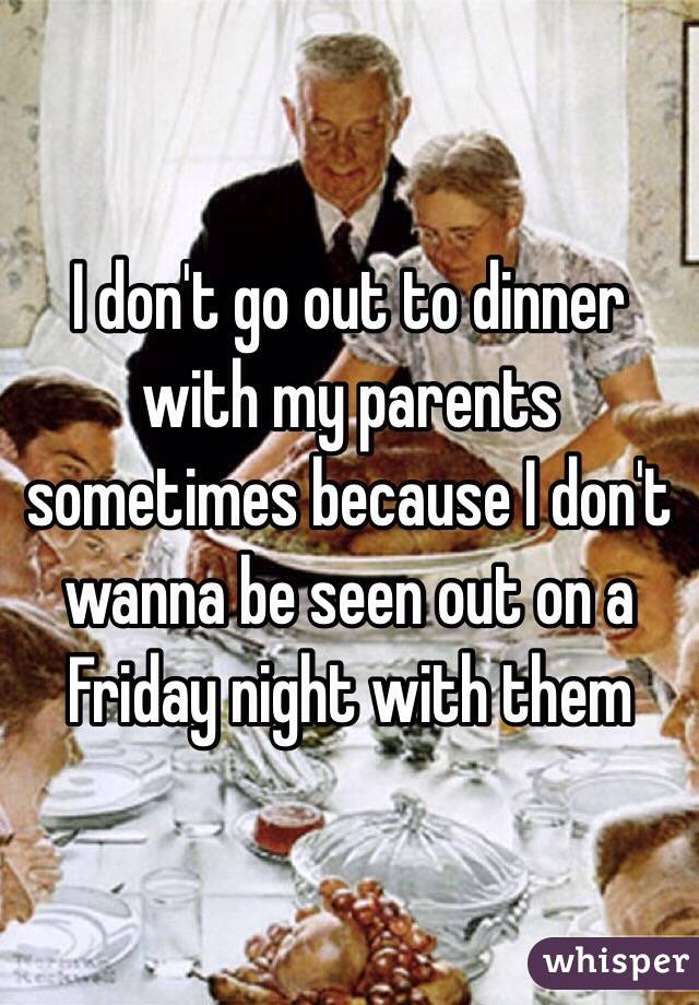 I don't go out to dinner with my parents sometimes because I don't wanna be seen out on a Friday night with them